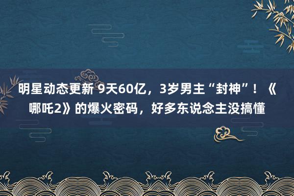 明星动态更新 9天60亿，3岁男主“封神”！《哪吒2》的爆火密码，好多东说念主没搞懂