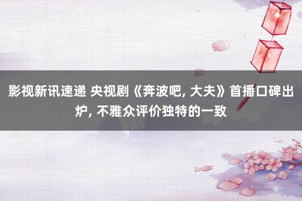 影视新讯速递 央视剧《奔波吧, 大夫》首播口碑出炉, 不雅众评价独特的一致