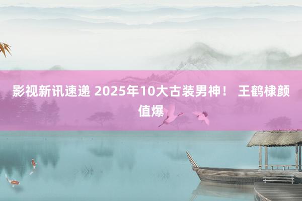 影视新讯速递 2025年10大古装男神！ 王鹤棣颜值爆