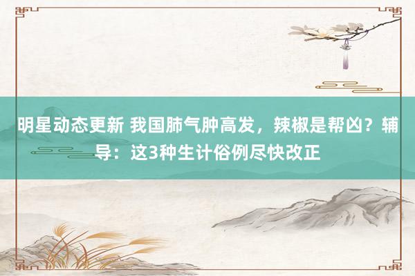 明星动态更新 我国肺气肿高发，辣椒是帮凶？辅导：这3种生计俗例尽快改正