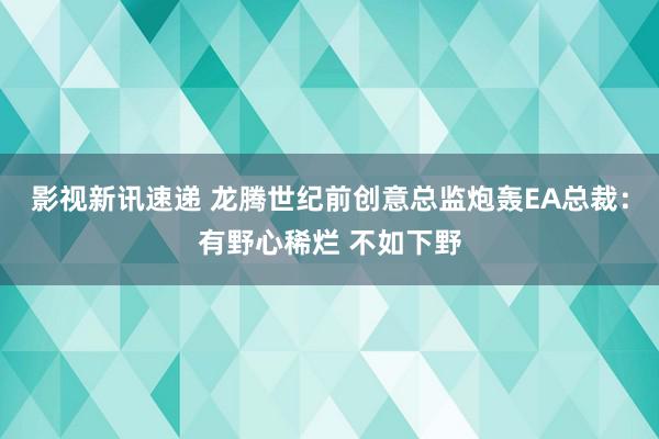 影视新讯速递 龙腾世纪前创意总监炮轰EA总裁：有野心稀烂 不如下野