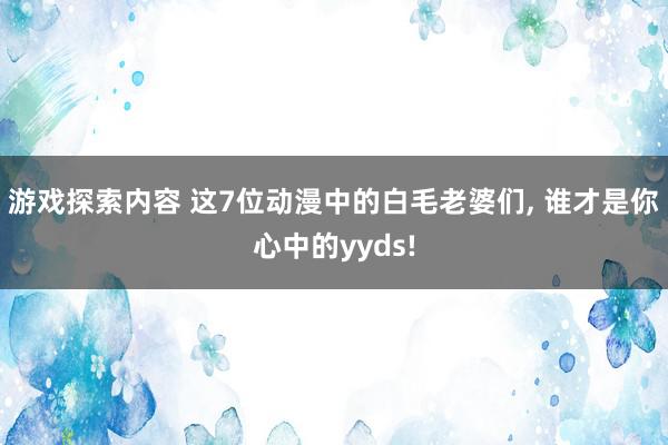 游戏探索内容 这7位动漫中的白毛老婆们, 谁才是你心中的yyds!