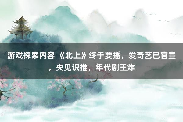 游戏探索内容 《北上》终于要播，爱奇艺已官宣，央见识推，年代剧王炸