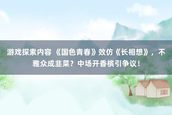 游戏探索内容 《国色青春》效仿《长相想》，不雅众成韭菜？中场开香槟引争议！