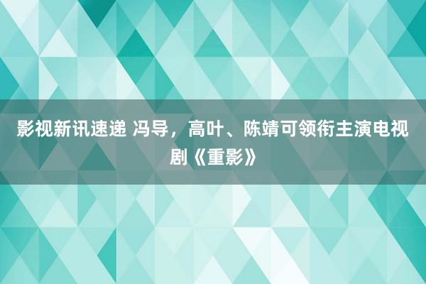 影视新讯速递 冯导，高叶、陈靖可领衔主演电视剧《重影》