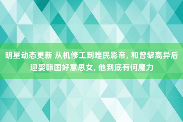 明星动态更新 从机修工到难民影帝, 和曾黎离异后迎娶韩国好意思女, 他到底有何魔力