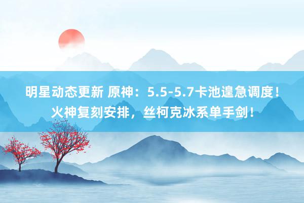 明星动态更新 原神：5.5-5.7卡池遑急调度！火神复刻安排，丝柯克冰系单手剑！