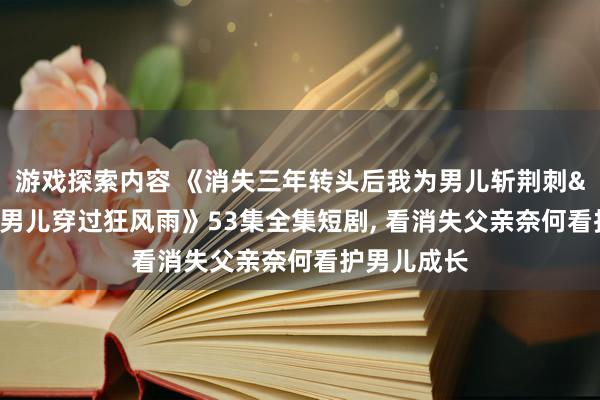 游戏探索内容 《消失三年转头后我为男儿斩荆刺&我为男儿穿过狂风雨》53集全集短剧, 看消失父亲奈何看护男儿成长