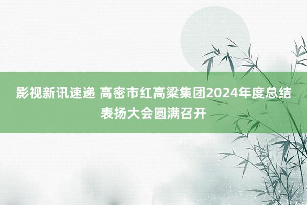 影视新讯速递 高密市红高粱集团2024年度总结表扬大会圆满召开