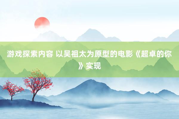 游戏探索内容 以吴祖太为原型的电影《超卓的你》实现