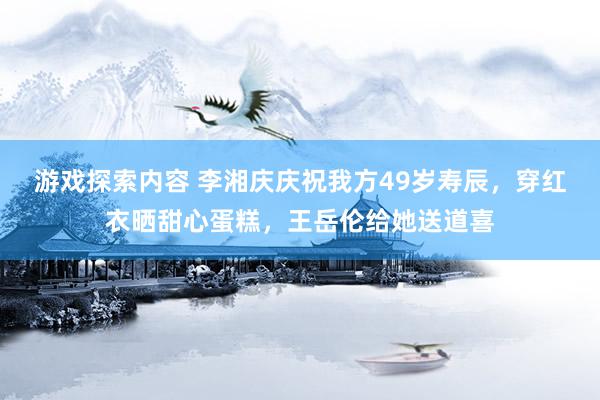 游戏探索内容 李湘庆庆祝我方49岁寿辰，穿红衣晒甜心蛋糕，王岳伦给她送道喜