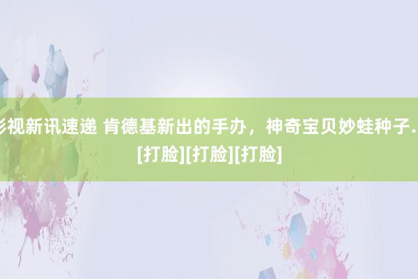 影视新讯速递 肯德基新出的手办，神奇宝贝妙蛙种子…[打脸][打脸][打脸]