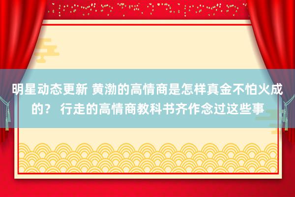 明星动态更新 黄渤的高情商是怎样真金不怕火成的？ 行走的高情商教科书齐作念过这些事