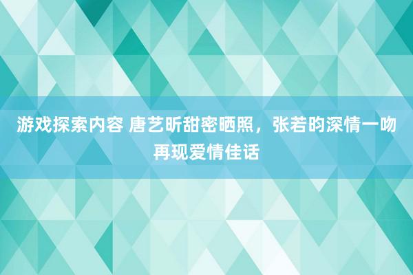 游戏探索内容 唐艺昕甜密晒照，张若昀深情一吻再现爱情佳话