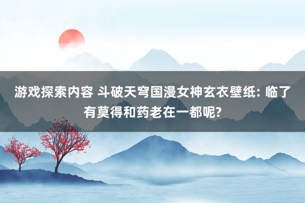 游戏探索内容 斗破天穹国漫女神玄衣壁纸: 临了有莫得和药老在一都呢?