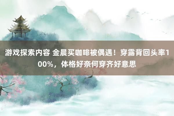 游戏探索内容 金晨买咖啡被偶遇！穿露背回头率100%，体格好奈何穿齐好意思