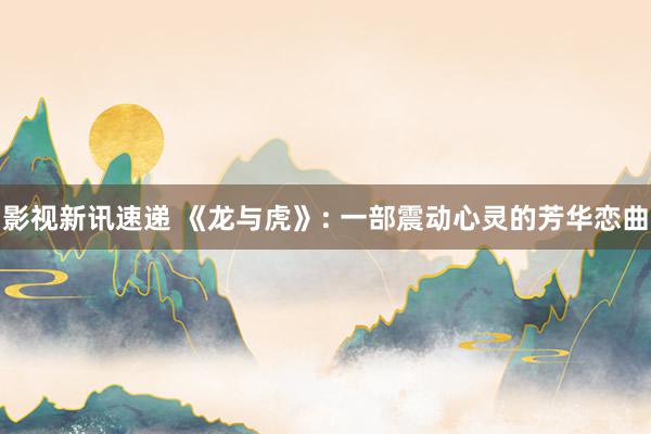 影视新讯速递 《龙与虎》: 一部震动心灵的芳华恋曲