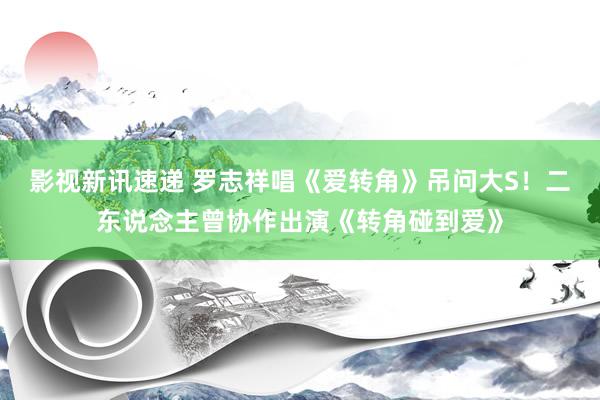 影视新讯速递 罗志祥唱《爱转角》吊问大S！二东说念主曾协作出演《转角碰到爱》