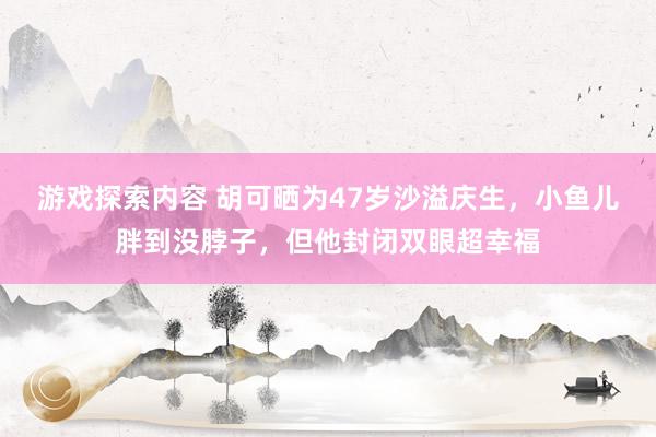 游戏探索内容 胡可晒为47岁沙溢庆生，小鱼儿胖到没脖子，但他封闭双眼超幸福