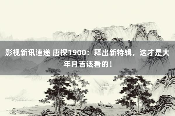 影视新讯速递 唐探1900：释出新特辑，这才是大年月吉该看的！