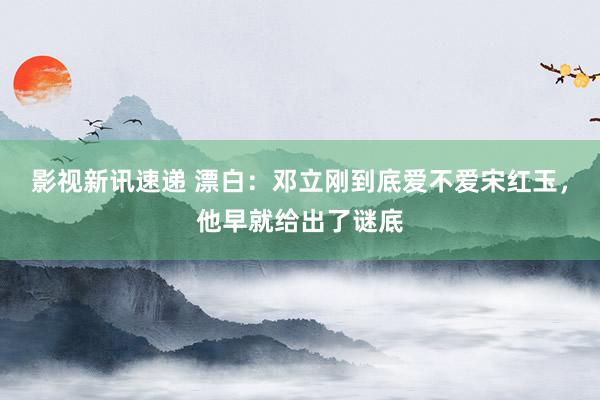 影视新讯速递 漂白：邓立刚到底爱不爱宋红玉，他早就给出了谜底