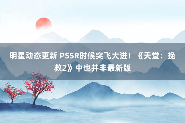 明星动态更新 PSSR时候突飞大进！《天堂：挽救2》中也并非最新版