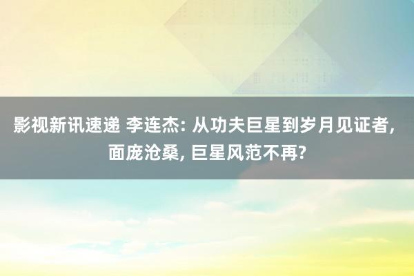 影视新讯速递 李连杰: 从功夫巨星到岁月见证者, 面庞沧桑, 巨星风范不再?