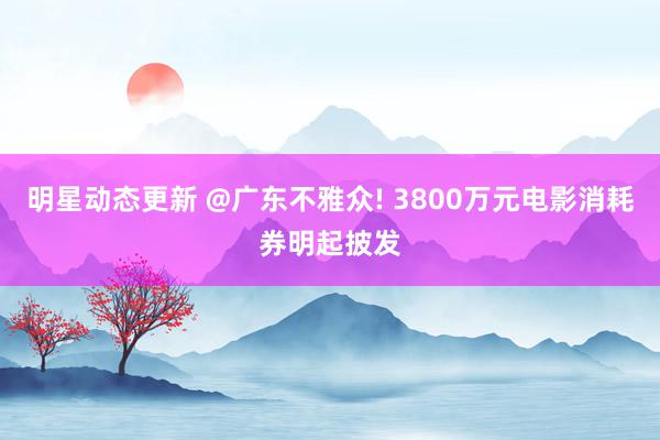 明星动态更新 @广东不雅众! 3800万元电影消耗券明起披发