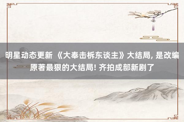 明星动态更新 《大奉击柝东谈主》大结局, 是改编原著最狠的大结局! 齐拍成部新剧了