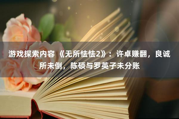 游戏探索内容 《无所怯怯2》：许卓赚翻，良诚所未倒，陈硕与罗英子未分账