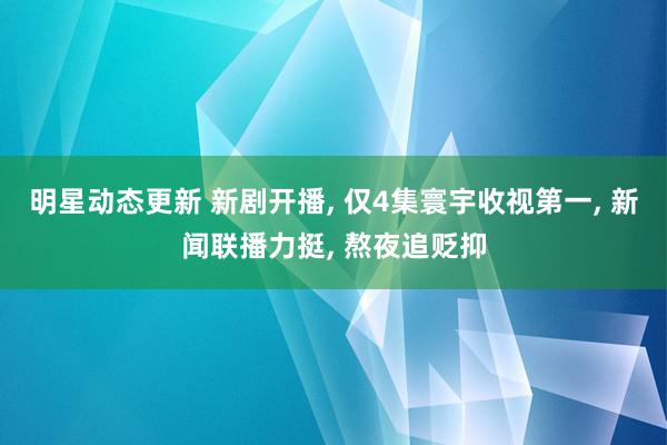 明星动态更新 新剧开播, 仅4集寰宇收视第一, 新闻联播力挺, 熬夜追贬抑