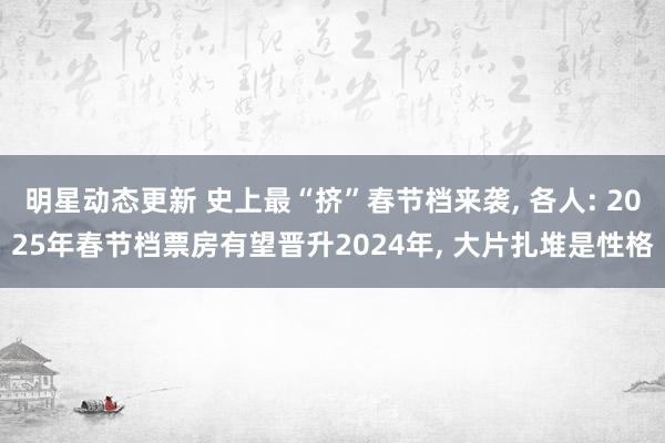 明星动态更新 史上最“挤”春节档来袭, 各人: 2025年春节档票房有望晋升2024年, 大片扎堆是性格