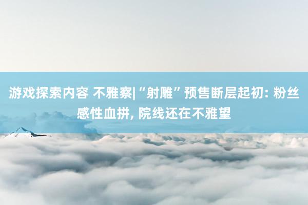 游戏探索内容 不雅察|“射雕”预售断层起初: 粉丝感性血拼, 院线还在不雅望