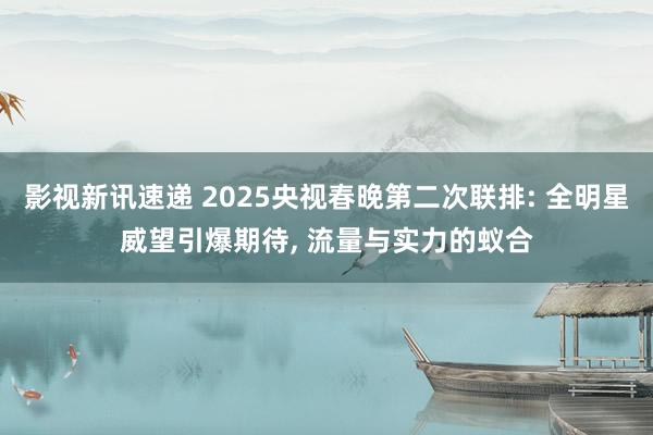 影视新讯速递 2025央视春晚第二次联排: 全明星威望引爆期待, 流量与实力的蚁合