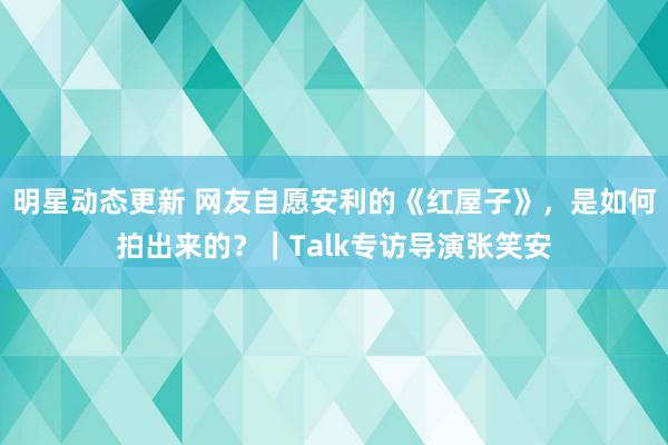 明星动态更新 网友自愿安利的《红屋子》，是如何拍出来的？｜Talk专访导演张笑安