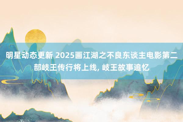 明星动态更新 2025画江湖之不良东谈主电影第二部岐王传行将上线, 岐王故事追忆