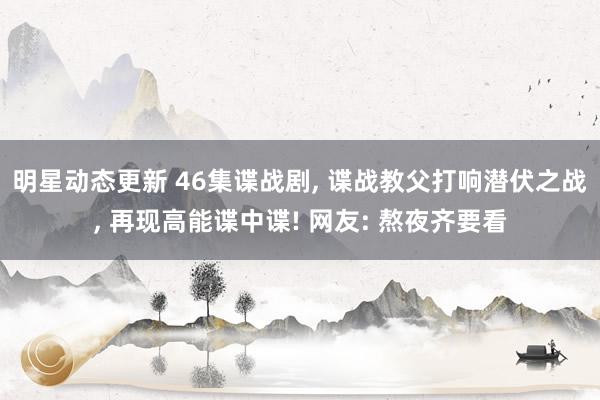 明星动态更新 46集谍战剧, 谍战教父打响潜伏之战, 再现高能谍中谍! 网友: 熬夜齐要看