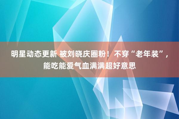 明星动态更新 被刘晓庆圈粉！不穿“老年装”，能吃能爱气血满满超好意思