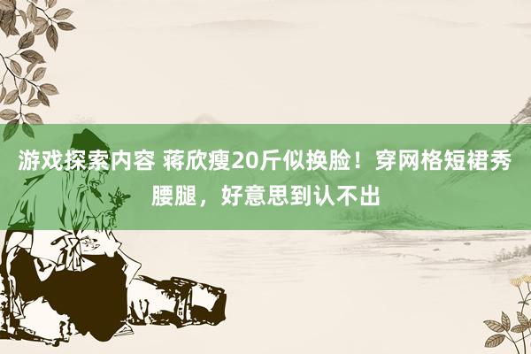 游戏探索内容 蒋欣瘦20斤似换脸！穿网格短裙秀腰腿，好意思到认不出