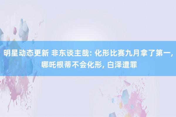 明星动态更新 非东谈主哉: 化形比赛九月拿了第一, 哪吒根蒂不会化形, 白泽遭罪