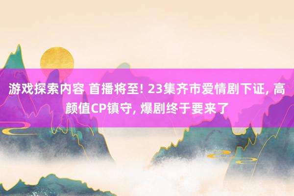 游戏探索内容 首播将至! 23集齐市爱情剧下证, 高颜值CP镇守, 爆剧终于要来了