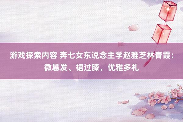 游戏探索内容 奔七女东说念主学赵雅芝林青霞：微鬈发、裙过膝，优雅多礼