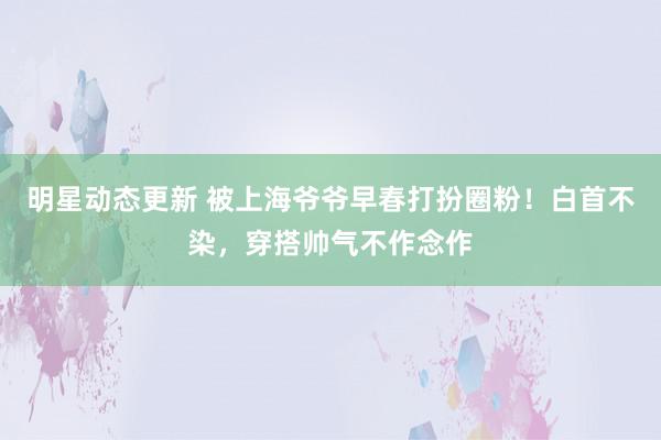 明星动态更新 被上海爷爷早春打扮圈粉！白首不染，穿搭帅气不作念作