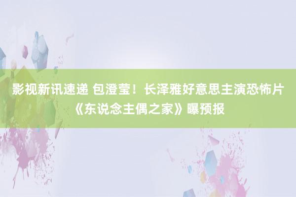 影视新讯速递 包澄莹！长泽雅好意思主演恐怖片《东说念主偶之家》曝预报