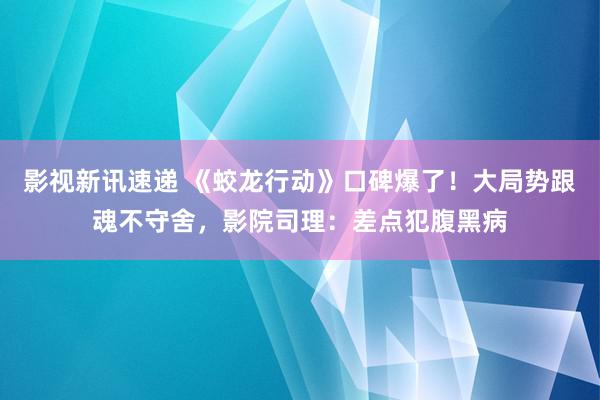 影视新讯速递 《蛟龙行动》口碑爆了！大局势跟魂不守舍，影院司理：差点犯腹黑病