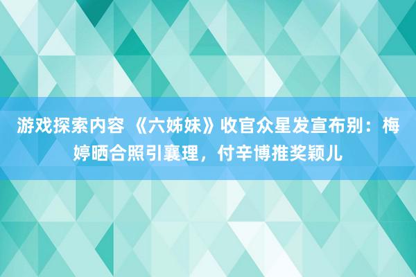 游戏探索内容 《六姊妹》收官众星发宣布别：梅婷晒合照引襄理，付辛博推奖颖儿