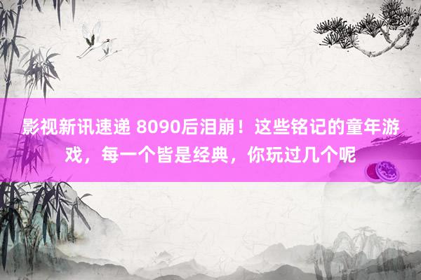 影视新讯速递 8090后泪崩！这些铭记的童年游戏，每一个皆是经典，你玩过几个呢