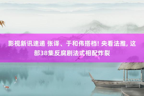 影视新讯速递 张译、于和伟搭档! 央看法推, 这部38集反腐剧法式相配炸裂