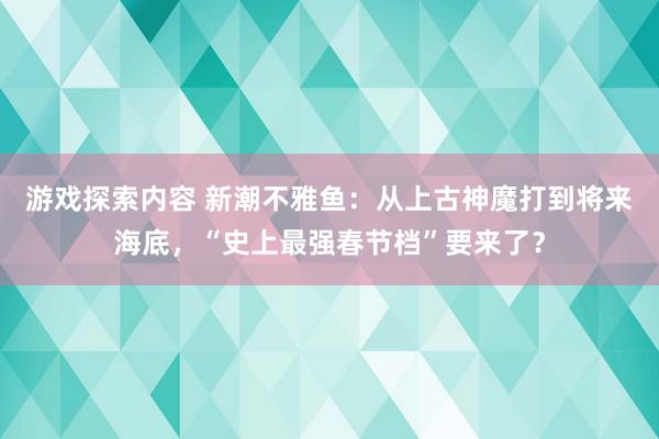 游戏探索内容 新潮不雅鱼：从上古神魔打到将来海底，“史上最强春节档”要来了？