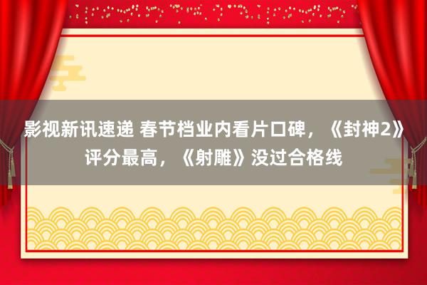 影视新讯速递 春节档业内看片口碑，《封神2》评分最高，《射雕》没过合格线